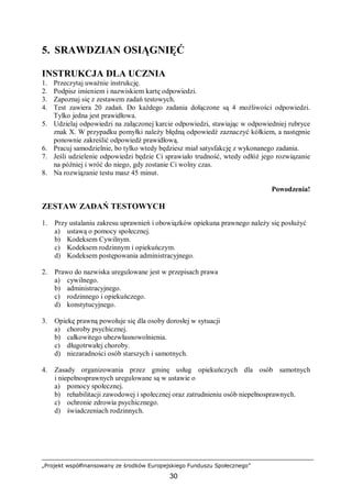 „Projekt współfinansowany ze środków Europejskiego Funduszu Społecznego”
30
5. SRAWDZIAN OSIĄGNIĘĆ
INSTRUKCJA DLA UCZNIA
1. Przeczytaj uważnie instrukcję.
2. Podpisz imieniem i nazwiskiem kartę odpowiedzi.
3. Zapoznaj się z zestawem zadań testowych.
4. Test zawiera 20 zadań. Do każdego zadania dołączone są 4 możliwości odpowiedzi.
Tylko jedna jest prawidłowa.
5. Udzielaj odpowiedzi na załączonej karcie odpowiedzi, stawiając w odpowiedniej rubryce
znak X. W przypadku pomyłki należy błędną odpowiedź zaznaczyć kółkiem, a następnie
ponownie zakreślić odpowiedź prawidłową.
6. Pracuj samodzielnie, bo tylko wtedy będziesz miał satysfakcję z wykonanego zadania.
7. Jeśli udzielenie odpowiedzi będzie Ci sprawiało trudność, wtedy odłóż jego rozwiązanie
na później i wróć do niego, gdy zostanie Ci wolny czas.
8. Na rozwiązanie testu masz 45 minut.
Powodzenia!
ZESTAW ZADAŃ TESTOWYCH
1. Przy ustalaniu zakresu uprawnień i obowiązków opiekuna prawnego należy się posłużyć
a) ustawą o pomocy społecznej.
b) Kodeksem Cywilnym.
c) Kodeksem rodzinnym i opiekuńczym.
d) Kodeksem postępowania administracyjnego.
2. Prawo do nazwiska uregulowane jest w przepisach prawa
a) cywilnego.
b) administracyjnego.
c) rodzinnego i opiekuńczego.
d) konstytucyjnego.
3. Opiekę prawną powołuje się dla osoby dorosłej w sytuacji
a) choroby psychicznej.
b) całkowitego ubezwłasnowolnienia.
c) długotrwałej choroby.
d) niezaradności osób starszych i samotnych.
4. Zasady organizowania przez gminę usług opiekuńczych dla osób samotnych
i niepełnosprawnych uregulowane są w ustawie o
a) pomocy społecznej.
b) rehabilitacji zawodowej i społecznej oraz zatrudnieniu osób niepełnosprawnych.
c) ochronie zdrowia psychicznego.
d) świadczeniach rodzinnych.
 
