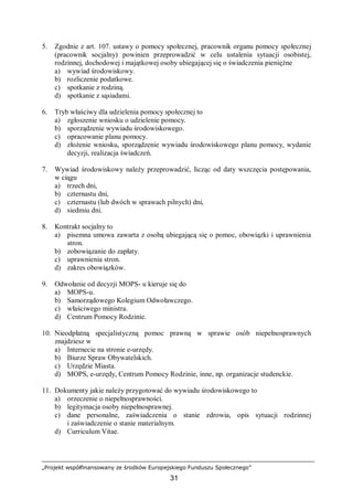 „Projekt współfinansowany ze środków Europejskiego Funduszu Społecznego”
31
5. Zgodnie z art. 107. ustawy o pomocy społecznej, pracownik organu pomocy społecznej
(pracownik socjalny) powinien przeprowadzić w celu ustalenia sytuacji osobistej,
rodzinnej, dochodowej i majątkowej osoby ubiegającej się o świadczenia pieniężne
a) wywiad środowiskowy.
b) rozliczenie podatkowe.
c) spotkanie z rodziną.
d) spotkanie z sąsiadami.
6. Tryb właściwy dla udzielenia pomocy społecznej to
a) zgłoszenie wniosku o udzielenie pomocy.
b) sporządzenie wywiadu środowiskowego.
c) opracowanie planu pomocy.
d) złożenie wniosku, sporządzenie wywiadu środowiskowego planu pomocy, wydanie
decyzji, realizacja świadczeń.
7. Wywiad środowiskowy należy przeprowadzić, licząc od daty wszczęcia postępowania,
w ciągu
a) trzech dni,
b) czternastu dni,
c) czternastu (lub dwóch w sprawach pilnych) dni,
d) siedmiu dni.
8. Kontrakt socjalny to
a) pisemna umowa zawarta z osobą ubiegającą się o pomoc, obowiązki i uprawnienia
stron.
b) zobowiązanie do zapłaty.
c) uprawnienia stron.
d) zakres obowiązków.
9. Odwołanie od decyzji MOPS- u kieruje się do
a) MOPS-u.
b) Samorządowego Kolegium Odwoławczego.
c) właściwego ministra.
d) Centrum Pomocy Rodzinie.
10. Nieodpłatną specjalistyczną pomoc prawną w sprawie osób niepełnosprawnych
znajdziesz w
a) Internecie na stronie e-urzędy.
b) Biurze Spraw Obywatelskich.
c) Urzędzie Miasta.
d) MOPS, e-urzędy, Centrum Pomocy Rodzinie, inne, np. organizacje studenckie.
11. Dokumenty jakie należy przygotować do wywiadu środowiskowego to
a) orzeczenie o niepełnosprawności.
b) legitymacja osoby niepełnosprawnej.
c) dane personalne, zaświadczenia o stanie zdrowia, opis sytuacji rodzinnej
i zaświadczenie o stanie materialnym.
d) Curriculum Vitae.
 