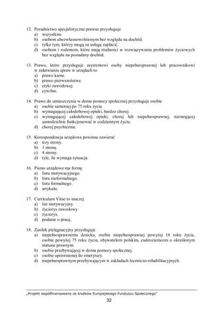 „Projekt współfinansowany ze środków Europejskiego Funduszu Społecznego”
32
12. Poradnictwo specjalistyczne prawne przysługuje
a) wszystkim.
b) osobom ubezwłasnowolnionym bez względu na dochód.
c) tylko tym, którzy mogą za usługę zapłacić.
d) osobom i rodzinom, które mają trudności w rozwiązywaniu problemów życiowych
bez względu na posiadany dochód.
13. Prawo, które przysługuje asystentowi osoby niepełnosprawnej lub pracownikowi
w załatwianiu spraw w urzędach to
a) prawo karne.
b) prawo pierwszeństwa.
c) etyki zawodowej.
d) cywilne.
14. Prawo do umieszczenia w domu pomocy społecznej przysługuje osobie
a) osobie samotnej po 75 roku życia.
b) wymagającej całodobowej opieki, bardzo chorej.
c) wymagającej całodobowej opieki, chorej lub niepełnosprawnej, niemogącej
samodzielnie funkcjonować w codziennym życiu.
d) chorej psychicznie.
15. Korespondencja urzędowa powinna zawierać
a) trzy strony.
b) 1 stronę.
c) 4 strony.
d) tyle, ile wymaga sytuacja.
16. Pismo urzędowe ma formę
a) listu motywacyjnego.
b) listu nieformalnego.
c) listu formalnego.
d) artykułu.
17. Curriculum Vitae to inaczej
a) list motywacyjny.
b) życiorys zawodowy.
c) życiorys.
d) podanie o pracę.
18. Zasiłek pielęgnacyjny przysługuje
a) niepełnosprawnemu dziecku, osobie niepełnosprawnej powyżej 16 roku życia,
osobie powyżej 75 roku życia, obywatelom polskim, cudzoziemcom o określonym
statusie prawnym.
b) osobie przebywającej w domu pomocy społecznej.
c) osobie uprawnionej do emerytury.
d) niepełnosprawnym przebywającym w zakładach leczniczo-rehabilitacyjnych.
 