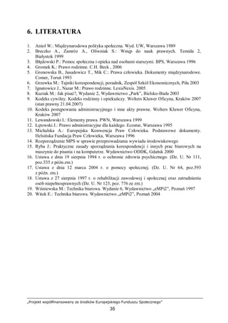 „Projekt współfinansowany ze środków Europejskiego Funduszu Społecznego”
35
6. LITERATURA
1. Anioł W.: Międzynarodowa polityka społeczna. Wyd. UW, Warszawa 1989
2. Breczko A., Zamróz A., Oliwniak S.: Wstęp do nauk prawnych. Temida 2,
Białystok 1999
3. Błędowski P.: Pomoc społeczna i opieka nad osobami starszymi. BPS, Warszawa 1996
4. Gromek K.: Prawo rodzinne. C.H. Beck , 2006
5. Gronowska B., Jasudowicz T., Mik C.: Prawa człowieka. Dokumenty międzynarodowe.
Comer, Toruń 1993
6. Grzewka M.: Tajniki korespondencji, poradnik, Zespół Szkół Ekonomicznych, Piła 2003
7. Ignatowicz J., Nazar M.: Prawo rodzinne. LexisNexis. 2005
8. Kuziak M.: Jak pisać?, Wydanie 2, Wydawnictwo „Park”, Bielsko-Biała 2003
9. Kodeks cywilny. Kodeks rodzinny i opiekuńczy. Wolters Kluwer Oficyna, Kraków 2007
(stan prawny 21.04.2007)
10. Kodeks postępowania administracyjnego i inne akty prawne. Wolters Kluwer Oficyna,
Kraków 2007
11. Lewandowski I.: Elementy prawa. PWN, Warszawa 1999
12. Łętowski J.: Prawo administracyjne dla każdego. Ecostar, Warszawa 1995
13. Michalska A.: Europejska Konwencja Praw Człowieka. Podstawowe dokumenty.
Helsińska Fundacja Praw Człowieka, Warszawa 1996
14. Rozporządzenie MPS w sprawie przeprowadzania wywiadu środowiskowego
15. Ryba J.: Praktyczne zasady sporządzania korespondencji i innych prac biurowych na
maszynie do pisania i na komputerze. Wydawnictwo ODDK, Gdańsk 2000
16. Ustawa z dnia 19 sierpnia 1994 r. o ochronie zdrowia psychicznego. (Dz. U. Nr 111,
poz.535 z późn.zm.)
17. Ustawa z dnia 12 marca 2004 r. o pomocy społecznej. (Dz. U. Nr 64, poz.593
z późn. zm.)
18. Ustawa z 27 sierpnia 1997 r. o rehabilitacji zawodowej i społecznej oraz zatrudnieniu
osób niepełnosprawnych (Dz. U. Nr 123, poz. 776 ze zm.)
19. Wiśniewska M.: Technika biurowa. Wydanie 6, Wydawnictwo „eMPi2”, Poznań 1997
20. Witek E.: Technika biurowa. Wydawnictwo „eMPi2”, Poznań 2004
 