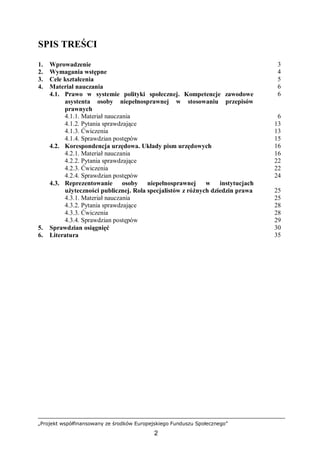 „Projekt współfinansowany ze środków Europejskiego Funduszu Społecznego”
2
SPIS TREŚCI
1. Wprowadzenie 3
2. Wymagania wstępne 4
3. Cele kształcenia 5
4. Materiał nauczania 6
4.1. Prawo w systemie polityki społecznej. Kompetencje zawodowe
asystenta osoby niepełnosprawnej w stosowaniu przepisów
prawnych
6
4.1.1. Materiał nauczania 6
4.1.2. Pytania sprawdzające 13
4.1.3. Ćwiczenia 13
4.1.4. Sprawdzian postępów 15
4.2. Korespondencja urzędowa. Układy pism urzędowych 16
4.2.1. Materiał nauczania 16
4.2.2. Pytania sprawdzające 22
4.2.3. Ćwiczenia 22
4.2.4. Sprawdzian postępów 24
4.3. Reprezentowanie osoby niepełnosprawnej w instytucjach
użyteczności publicznej. Rola specjalistów z różnych dziedzin prawa 25
4.3.1. Materiał nauczania 25
4.3.2. Pytania sprawdzające 28
4.3.3. Ćwiczenia 28
4.3.4. Sprawdzian postępów 29
5. Sprawdzian osiągnięć 30
6. Literatura 35
 