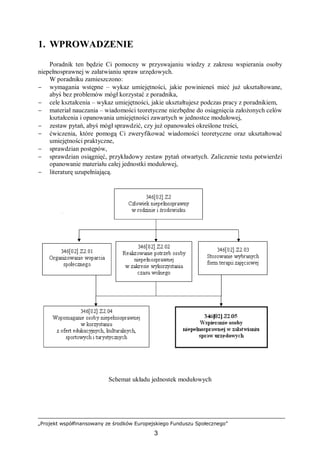 „Projekt współfinansowany ze środków Europejskiego Funduszu Społecznego”
3
1. WPROWADZENIE
Poradnik ten będzie Ci pomocny w przyswajaniu wiedzy z zakresu wspierania osoby
niepełnosprawnej w załatwianiu spraw urzędowych.
W poradniku zamieszczono:
− wymagania wstępne – wykaz umiejętności, jakie powinieneś mieć już ukształtowane,
abyś bez problemów mógł korzystać z poradnika,
− cele kształcenia – wykaz umiejętności, jakie ukształtujesz podczas pracy z poradnikiem,
− materiał nauczania – wiadomości teoretyczne niezbędne do osiągnięcia założonych celów
kształcenia i opanowania umiejętności zawartych w jednostce modułowej,
− zestaw pytań, abyś mógł sprawdzić, czy już opanowałeś określone treści,
− ćwiczenia, które pomogą Ci zweryfikować wiadomości teoretyczne oraz ukształtować
umiejętności praktyczne,
− sprawdzian postępów,
− sprawdzian osiągnięć, przykładowy zestaw pytań otwartych. Zaliczenie testu potwierdzi
opanowanie materiału całej jednostki modułowej,
− literaturę uzupełniającą.
Schemat układu jednostek modułowych
 