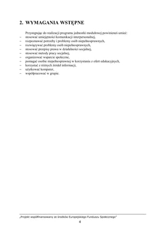 „Projekt współfinansowany ze środków Europejskiego Funduszu Społecznego”
4
2. WYMAGANIA WSTĘPNE
Przystępując do realizacji programu jednostki modułowej powinieneś umieć:
− stosować umiejętności komunikacji interpersonalnej,
− rozpoznawać potrzeby i problemy osób niepełnosprawnych,
− rozwiązywać problemy osób niepełnosprawnych,
− stosować przepisy prawa w działalności socjalnej,
− stosować metody pracy socjalnej,
− organizować wsparcie społeczne,
− pomagać osobie niepełnosprawnej w korzystaniu z ofert edukacyjnych,
− korzystać z różnych źródeł informacji,
− użytkować komputer,
− współpracować w grupie.
 