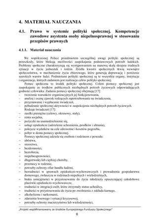 „Projekt współfinansowany ze środków Europejskiego Funduszu Społecznego”
6
4. MATERIAŁ NAUCZANIA
4.1. Prawo w systemie polityki społecznej. Kompetencje
zawodowe asystenta osoby niepełnosprawnej w stosowaniu
przepisów prawnych
4.1.1. Materiał nauczania
We współczesnej Polsce przedmiotem szczególnej uwagi polityki społecznej są
przeszkody, które blokują możliwości zaspokajania podstawowych potrzeb ludzkich.
Problemy społeczne charakteryzują się występowaniem na masową skalę skrajnie trudnych
sytuacji w życiu jednostek i rodzin. Źródła kwestii społecznych tkwią wewnątrz
społeczeństwa, w mechanizmie życia zbiorowego, które generują deprawację i poniżenie
szerokich warstw ludzi. Podmiotami polityki społecznej są te wszystkie organy, instytucje
i organizacje, których zadaniem jest realizacja celów polityki społecznej.
Pomoc społeczna to środek polityki społecznej. Celem pomocy społecznej jest
zaspokajanie ze środków publicznych niezbędnych potrzeb życiowych odpowiadających
godności człowieka. Zadania pomocy społecznej obejmują [17]:
− tworzenie warunków organizacyjnych jej funkcjonowania,
− analizę i ocenę zjawisk rodzących zapotrzebowanie na świadczenia,
− przyznawanie i wypłacanie świadczeń,
− pobudzanie społecznej aktywności w zaspokojeniu niezbędnych potrzeb życiowych.
Rodzaje świadczeń [17]:
− zasiłki pieniężne (celowy, okresowy, stały),
− renta socjalna,
− pożyczki na usamodzielnienie się,
− usługi opiekuńcze (udzielenie schronienia, posiłków i ubrania),
− pokrycie wydatków na cele zdrowotne i kosztów pogrzebu,
− pobyt w domu pomocy społecznej.
Pomocy społecznej udziela się osobom i rodzinom z powodu:
− ubóstwa,
− sieroctwa,
− bezdomności,
− bezrobocia,
− niepełnosprawności,
− długotrwałej lub ciężkiej choroby,
− przemocy w rodzinie,
− potrzeby ochrony ofiar handlu ludźmi,
− bezradności w sprawach opiekuńczo-wychowawczych i prowadzenia gospodarstwa
domowego, zwłaszcza w rodzinach niepełnych i wielodzietnych,
− braku umiejętności w przystosowaniu do życia młodzieży opuszczającej całodobowe
placówki opiekuńczo-wychowawcze,
− trudności w integracji osób, które otrzymały status uchodźcy,
− trudności w przystosowaniu do życia po zwolnieniu z zakładu karnego,
− alkoholizmu i narkomanii,
− zdarzenia losowego i sytuacji kryzysowej,
− potrzeby ochrony macierzyństwa lub wielodzietności,
 