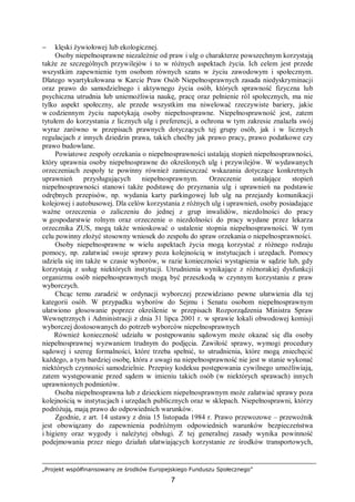 „Projekt współfinansowany ze środków Europejskiego Funduszu Społecznego”
7
− klęski żywiołowej lub ekologicznej.
Osoby niepełnosprawne niezależnie od praw i ulg o charakterze powszechnym korzystają
także ze szczególnych przywilejów i to w różnych aspektach życia. Ich celem jest przede
wszystkim zapewnienie tym osobom równych szans w życiu zawodowym i społecznym.
Dlatego wyartykułowana w Karcie Praw Osób Niepełnosprawnych zasada niedyskryminacji
oraz prawo do samodzielnego i aktywnego życia osób, których sprawność fizyczna lub
psychiczna utrudnia lub uniemożliwia naukę, pracę oraz pełnienie ról społecznych, ma nie
tylko aspekt społeczny, ale przede wszystkim ma niwelować rzeczywiste bariery, jakie
w codziennym życiu napotykają osoby niepełnosprawne. Niepełnosprawność jest, zatem
tytułem do korzystania z licznych ulg i preferencji, a ochrona w tym zakresie znalazła swój
wyraz zarówno w przepisach prawnych dotyczących tej grupy osób, jak i w licznych
regulacjach z innych dziedzin prawa, takich choćby jak prawo pracy, prawo podatkowe czy
prawo budowlane.
Powiatowe zespoły orzekania o niepełnosprawności ustalają stopień niepełnosprawności,
który uprawnia osoby niepełnosprawne do określonych ulg i przywilejów. W wydawanych
orzeczeniach zespoły te powinny również zamieszczać wskazania dotyczące konkretnych
uprawnień przysługujących niepełnosprawnym. Orzeczenie ustalające stopień
niepełnosprawności stanowi także podstawę do przyznania ulg i uprawnień na podstawie
odrębnych przepisów, np. wydania karty parkingowej lub ulg na przejazdy komunikacji
kolejowej i autobusowej. Dla celów korzystania z różnych ulg i uprawnień, osoby posiadające
ważne orzeczenia o zaliczeniu do jednej z grup inwalidów, niezdolności do pracy
w gospodarstwie rolnym oraz orzeczenie o niezdolności do pracy wydane przez lekarza
orzecznika ZUS, mogą także wnioskować o ustalenie stopnia niepełnosprawności. W tym
celu powinny złożyć stosowny wniosek do zespołu do spraw orzekania o niepełnosprawności.
Osoby niepełnosprawne w wielu aspektach życia mogą korzystać z różnego rodzaju
pomocy, np. załatwiać swoje sprawy poza kolejnością w instytucjach i urzędach. Pomocy
udziela się im także w czasie wyborów, w razie konieczności wystąpienia w sądzie lub, gdy
korzystają z usług niektórych instytucji. Utrudnienia wynikające z różnorakiej dysfunkcji
organizmu osób niepełnosprawnych mogą być przeszkodą w czynnym korzystaniu z praw
wyborczych.
Chcąc temu zaradzić w ordynacji wyborczej przewidziano pewne ułatwienia dla tej
kategorii osób. W przypadku wyborów do Sejmu i Senatu osobom niepełnosprawnym
ułatwiono głosowanie poprzez określenie w przepisach Rozporządzenia Ministra Spraw
Wewnętrznych i Administracji z dnia 31 lipca 2001 r. w sprawie lokali obwodowej komisji
wyborczej dostosowanych do potrzeb wyborców niepełnosprawnych
Również konieczność udziału w postępowaniu sądowym może okazać się dla osoby
niepełnosprawnej wyzwaniem trudnym do podjęcia. Zawiłość sprawy, wymogi procedury
sądowej i szereg formalności, które trzeba spełnić, to utrudnienia, które mogą zniechęcić
każdego, a tym bardziej osobę, która z uwagi na niepełnosprawność nie jest w stanie wykonać
niektórych czynności samodzielnie. Przepisy kodeksu postępowania cywilnego umożliwiają,
zatem występowanie przed sądem w imieniu takich osób (w niektórych sprawach) innych
uprawnionych podmiotów.
Osoba niepełnosprawna lub z dzieckiem niepełnosprawnym może załatwiać sprawy poza
kolejnością w instytucjach i urzędach publicznych oraz w sklepach. Niepełnosprawni, którzy
podróżują, mają prawo do odpowiednich warunków.
Zgodnie, z art. 14 ustawy z dnia 15 listopada 1984 r. Prawo przewozowe – przewoźnik
jest obowiązany do zapewnienia podróżnym odpowiednich warunków bezpieczeństwa
i higieny oraz wygody i należytej obsługi. Z tej generalnej zasady wynika powinność
podejmowania przez niego działań ułatwiających korzystanie ze środków transportowych,
 