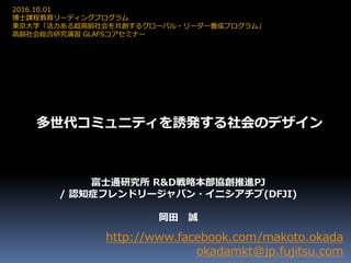 多世代コミュニティを誘発する社会のデザイン
http://www.facebook.com/makoto.okada
okadamkt@jp.fujitsu.com
2016.10.01
博士課程教育リーディングプログラム
東京大学「活力ある超高齢社会を共創するグローバル・リーダー養成プログラム」
高齢社会総合研究演習 GLAFSコアセミナー
富士通研究所 R&D戦略本部協創推進PJ
/ 認知症フレンドリージャパン・イニシアチブ(DFJI)
岡田 誠
 