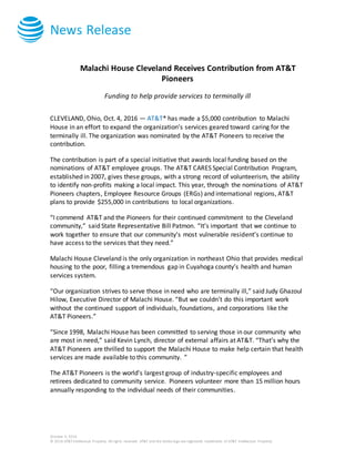 News Release
October 4, 2016
© 2016 AT&T Intellectual Property. All rights reserved. AT&T and the Globe logo are registered trademarks of AT&T Intellectual Property.
Malachi House Cleveland Receives Contribution from AT&T
Pioneers
Funding to help provide services to terminally ill
CLEVELAND, Ohio, Oct. 4, 2016 — AT&T* has made a $5,000 contribution to Malachi
House in an effort to expand the organization’s services geared toward caring for the
terminally ill. The organization was nominated by the AT&T Pioneers to receive the
contribution.
The contribution is part of a special initiative that awards local funding based on the
nominations of AT&T employee groups. The AT&T CARES Special Contribution Program,
established in 2007, gives these groups, with a strong record of volunteerism, the ability
to identify non-profits making a local impact. This year, through the nominations of AT&T
Pioneers chapters, Employee Resource Groups (ERGs) and international regions, AT&T
plans to provide $255,000 in contributions to local organizations.
“I commend AT&T and the Pioneers for their continued commitment to the Cleveland
community,” said State Representative Bill Patmon. “It’s important that we continue to
work together to ensure that our community’s most vulnerable resident’s continue to
have access to the services that they need.”
Malachi House Cleveland is the only organization in northeast Ohio that provides medical
housing to the poor, filling a tremendous gap in Cuyahoga county’s health and human
services system.
“Our organization strives to serve those in need who are terminally ill,” said Judy Ghazoul
Hilow, Executive Director of Malachi House. “But we couldn’t do this important work
without the continued support of individuals, foundations, and corporations like the
AT&T Pioneers.”
“Since 1998, Malachi House has been committed to serving those in our community who
are most in need,” said Kevin Lynch, director of external affairs at AT&T. “That’s why the
AT&T Pioneers are thrilled to support the Malachi House to make help certain that health
services are made available to this community. ”
The AT&T Pioneers is the world's largest group of industry-specific employees and
retirees dedicated to community service. Pioneers volunteer more than 15 million hours
annually responding to the individual needs of their communities.
 