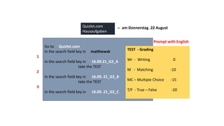 Go to Quizlet.com
In the search field key in matthewsk
In the search field key in 16.09.21_G2_A
take the TEST
In the search field key in 16.09. 21_G2_B
take the TEST
In the search field key in 16.09. 21_G2_C
…
Quizlet.com
Hausaufgaben
1
2
3
Prompt with English
TEST - Grading
Wr - Writing 0
M - Matching -10
MC – Multiple Choice -15
T/F - True – False -20
-- am Donnerstag .22 August
 