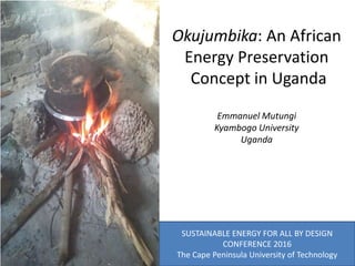 Okujumbika: An African
Energy Preservation
Concept in Uganda
Emmanuel Mutungi
Kyambogo University
Uganda
SUSTAINABLE ENERGY FOR ALL BY DESIGN
CONFERENCE 2016
The Cape Peninsula University of Technology
 