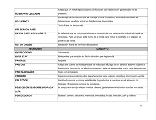 11
NO SHOW O LLEGADAS
Cargo que un hotel imputa cuando un huésped con reservación garantizada no se
presenta.
OCCUPANCY
Porcentaje de ocupación que se maneja en una propiedad, se obtiene de dividir las
habitaciones vendidas entre las habitaciones disponibles.
OFF SEASON RATE
Tarifa fuera de temporada
OPTION DATE -FECHA LÍMITE Es la fecha que se otorga para hacer el depósito de una reservación individual o está se
cancelará. Para un grupo está fecha es el límite para firmar el contrato o el espacio se
pondrá a la venta.
OUT OF ORDER Habitación fuera de servicio o bloqueada
TECNICISMO CONCEPTO
OVERBOOKING Sobreventa
OVER STAY Huéspedes que amplían su fecha de salida pre registrada
PACKAGE Paquete
PAID OUT Cargo a la cuenta del huésped que se realiza por el pago de un servicio externo o ajeno al
hotel con la disposición de efectivo inmediata, éste se desembolsa por la caja de recepción.
PAID IN ADVANCE Pago por anticipado.
PALOMAR Espacio correspondiente a los departamentos para colocar y distribuir información escrita.
PAR STOCK Cantidad máxima y mínima establecida de productos a mantener en el almacén y/o
bodegas / Existencia nominal de productos.
PEAK OR ON SEASON TEMPORADA
ALTA
La temporada en que viajan más los clientes, generalmente las tarifas son las más altas
PERECEDEROS Lácteos, carnes, pescados, mariscos, embutidos, frutas, verduras, pan y tortillas.
 