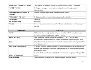 12
PERFECT FILL / PERFECT CLOSING Cierre perfecto en un hotel al llegar al 100 % sin huéspedes fallados o caminados.
POSTEO/ POSTING Es el registro de cargos a la cuenta de un huésped por servicios o productos
proporcionados.
PREFORMED GROUP/ GRUPO DE
AFINIDAD
Personas que tienen una actividad, interés o hobby en común.
PREPAYMENT - PRE-PAGO Es el pago completo por adelantado para garantizar la habitación
PRE-ASSING Preasignar
PRE-REGISTRATION Prerregistro
PROFILE Se crea una vez en el sistema, expresa “perfil” o sea todos los datos de un huésped y/o
empresa.
TECNICISMO CONCEPTO
PROFIT Utilidad obtenida por una propiedad; se conoce como House Profit a la utilidad que se
tiene antes de impuestos y pagos de regalías a dueños.
QUEEN SIZE BED Cama doble cuyas medidas son de 1.80 m de ancho x 1.90 a 2.00 m de largo
RACK
Mueble similar a un palomar donde se guardan generalmente tarjetas de registro de los
huéspedes antes de pasar al bucket (inventario de habitaciones con número y estado físico
de la habitaciones)
RACK RATE - TARIFA RACK Es la Tarifa al público, que está publicada en folletos, manuales, etc., es generalmente la
tarifa más alta. Hay hoteles que ofrecen una tarifa rack "del día" diferente para diferentes
fechas durante el año.
RATE E INFORMATION
Se refiere al cálculo de línea de crédito (tarifa mas impuestos por tipo de cambio por nº de
noches)
RATE PROGRAM Código compuesto por letras que se usa para identificar algún tipo de tarifa.
 