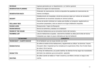 14
REVENUE Ingresos generados por un departamento o un hotel en general.
RESERVATION PLANNING Sistema de registro de reservaciones.
RESERVATION RACK
Ordenador de reservaciones, donde se depositan las papeletas de reservaciones de
manera cronológica.
RESORT
Establecimiento de hospedaje a donde las personas viajan por motivos de recreación,
generalmente se encuentran ubicados en centros turísticos.
ROLLAWAY BED
Camas de tamaño individual con ruedas para facilitar su transporte, regularmente se
encuentran preparadas y solo se colocan en el lugar (habitación) requerido.
ROOM CLERK Recepcionista / Cajero de Recepción
ROOM SERVICE Servicio de alimentos y bebidas en la habitación
ROOM OF THE HOUSE Todas las habitaciones que se encuentran dentro del inventario.
ROOMING LIST Lista de habitaciones ocupadas , este término también se utiliza para la lista de futuros
huéspedes que viajan en grupo ordenados por tipo de habitación
TECNICISMO CONCEPTO
ROOM NIGHT - CUARTO NOCHE Es la habitación que se ocupa durante una noche
ROOM STATUS
Se refiere al estado de las habitaciones y regularmente se utilizan los términos: Vacant;
Occupied; clean; Inspected (ya fue revisada por la supervisora); Dirty; Out of order (fuera
de orden); Out of service.
ROOM TYPE
Es el tipo de habitaciones y se puede clasificar de distintas formas según las necesidades
del hotel o los sistemas que se encuentren operando.
ROUTING
Se utiliza cuando se realiza un “ruteo” (route to) y se refiere a enrutar un cargo a otra
cuenta.
 