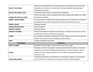 15
RUN OF THE HOUSE
Sistema de trabajo utilizado por los recepcionistas para el registro de las reservaciones,
asignando en el momento o en el día check-in la mejor habitación disponible (según
tipo/categoría solicitado)
RUN OF THE HOUSE RATE Tarifa General para Grupos en cualquier tipo de habitación.
SABANA DE AMA DE LLAVES
Formato que indica número de habitaciones por piso y espacios para calificar con colores
las limpiezas realizadas.
SABRE - GRUPO SABRE Uno de los líderes mundiales de los sistemas electrónicos y de información de soluciones
tecnológicas para la industria más grande del mundo, la del transporte y viajes.
SAMPLE ROOM Habitación Muestra
SENIOR RECEPCIONIST jefe de Recepción
SERVICE CHARGE Cargo por Servicio
SERVICIO EXPRESS Servicio de lavandería a huésped que se entrega en un máximo de dos horas y una hora
en planchados; mismos que aplican un cargo extra.
SHARE Dos cuentas de huéspedes compartiendo la misma habitación; en este caso se abren dos
cuentas con el mismo número de habitación y datos distintos.
SHIFT Jornada de trabajo de ocho horas
TECNICISMO CONCEPTO
SHIFT CLOSING Se refiere al cierre de cajero, o bien al cierre de turno de un cajero.
SHOOT
Disparador neumático de cápsulas o recipientes generalmente de plástico, por donde se
enviaban los documentos de diferentes departamentos, incluyendo recepción, para el
rápido cobro de los cargos (actualmente con los sistemas computarizados es poco
frecuente su uso)
SHOULDER SEASON
Temporada Intermedia; es la temporada en la cual el flujo de viajeros no es tan grande
como en la Alta ni tan reducida como en la baja, cambia en diferentes destinos.
 