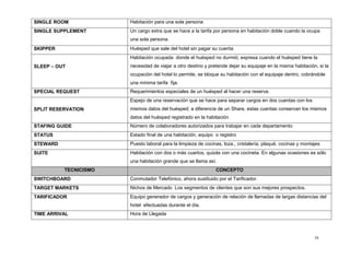 16
SINGLE ROOM Habitación para una sola persona
SINGLE SUPPLEMENT Un cargo extra que se hace a la tarifa por persona en habitación doble cuando la ocupa
una sola persona.
SKIPPER Huésped que sale del hotel sin pagar su cuenta
SLEEP – OUT
Habitación ocupada donde el huésped no durmió; expresa cuando el huésped tiene la
necesidad de viajar a otro destino y pretende dejar su equipaje en la misma habitación, si la
ocupación del hotel lo permite, se bloque su habitación con el equipaje dentro, cobrándole
una mínima tarifa fija.
SPECIAL REQUEST Requerimientos especiales de un huésped al hacer una reserva.
SPLIT RESERVATION
Espejo de una reservación que se hace para separar cargos en dos cuentas con los
mismos datos del huésped; a diferencia de un Share, estas cuentas conservan los mismos
datos del huésped registrado en la habitación
STAFING GUIDE Número de colaboradores autorizados para trabajar en cada departamento
STATUS Estado final de una habitación, equipo o registro
STEWARD Puesto laboral para la limpieza de cocinas, loza., cristalería, plaqué, cocinas y montajes
SUITE Habitación con dos o más cuartos, quizás con una cocineta. En algunas ocasiones es sólo
una habitación grande que se llama así.
TECNICISMO CONCEPTO
SWITCHBOARD Conmutador Telefónico, ahora sustituido por el Tarificador.
TARGET MARKETS Nichos de Mercado Los segmentos de clientes que son sus mejores prospectos.
TARIFICADOR Equipo generador de cargos y generación de relación de llamadas de largas distancias del
hotel efectuadas durante el día.
TIME ARRIVAL Hora de Llegada
 