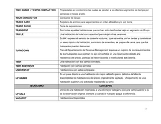 17
TIME SHARE • TIEMPO COMPARTIDO Propiedades en condominio las cuales se venden a los clientes segmentos de tiempo por
semanas o meses al año.
TOUR CONDUCTOR Conductor de Grupo
TRACE CARD Tarjetero de archivo para seguimientos en orden alfabético y/o por fecha
TRADE SHOW Feria de exposiciones
TRANSIENT Son todas aquellas habitaciones que no han sido clasificadas bajo un segmento de Grupo
TRIPLE Una habitación de hotel con capacidad para alojar a tres personas.
TURNDOWN
En HK expresa el servicio de cortesía nocturna, que se realiza por las tardes y consiste en
un aseo rápido a la habitación, suministro de amenities, se prepara la cama para que los
huéspedes puedan descansar.
Para el Departamento de Revenue Management expresa un registro de los requerimientos
de los huéspedes que podrían no ser convertidos en una reservación debido a la
resistencia del precio, políticas de reservaciones o restricciones del sistema.
TWIN Una habitación con dos camas sencillas.
TWIN BED ROOM Habitación con camas gemelas
UNDERSTAY Habitaciones con salida anticipada
UP GRADE
Es un pase directo a una habitación de mejor calidad o precio debido a la falta de
disponibilidad de habitaciones del precio originalmente pactado. Otorgamiento de una
habitación superior a la solicitada respetando su tarifa
TECNICISMO CONCEPTO
UP SALE
Venta de una habitación reservada, a una de mayor categoría con una tarifa superior a la
de la reservación original, siempre y cuando el huésped pague la diferencia.
VACANCY Habitaciones Disponibles
 