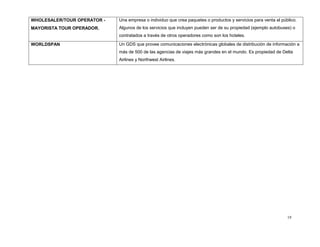 19
WHOLESALER/TOUR OPERATOR -
MAYORISTA TOUR OPERADOR.
Una empresa o individuo que crea paquetes o productos y servicios para venta al público.
Algunos de los servicios que incluyen pueden ser de su propiedad (ejemplo autobuses) o
contratados a través de otros operadores como son los hoteles.
WORLDSPAN Un GDS que provee comunicaciones electrónicas globales de distribución de información a
más de 500 de las agencias de viajes más grandes en el mundo. Es propiedad de Delta
Airlines y Northwest Airlines.
 