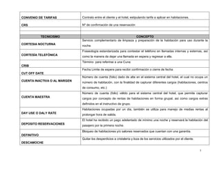5
CONVENIO DE TARIFAS Contrato entre el cliente y el hotel, estipulando tarifa a aplicar en habitaciones.
CRS Nº de confirmación de una reservación
TECNICISMO CONCEPTO
CORTESIA NOCTURNA
Servicio complementario de limpieza y preparación de la habitación para uso durante la
noche.
CORTESÍA TELEFÓNICA
Fraseología estandarizada para contestar el teléfono en llamadas internas y externas, así
como la manera de dejar una llamada en espera y regresar a ella.
CRIB
Término para referirse a una Cuna
CUT OFF DATE
Fecha Limite de espera para recibir confirmación o cierre de fecha
CUENTA INACTIVA O AL MARGEN
Número de cuenta (folio) dado de alta en el sistema central del hotel, el cual no ocupa un
número de habitación, con la finalidad de capturar diferentes cargos (habitaciones, centros
de consumo, etc.)
CUENTA MAESTRA
Número de cuenta (folio) válido para el sistema central del hotel, que permite capturar
cargos por concepto de rentas de habitaciones en forma grupal, así como cargos extras
definidos en el instructivo de grupo.
DAY USE O DALY RATE
Habitaciones ocupadas por un día, también se utiliza para manejo de medias rentas al
prolongar hora de salida.
DEPOSITO RESERVACIONES
El hotel ha recibido un pago adelantado de mínimo una noche y reservará la habitación del
pasajero por la primera noche.
DEFINITIVO
Bloqueo de habitaciones y/o salones reservados que cuentan con una garantía.
DESCAMOCHE
Quitar los desperdicios a cristalería y loza de los servicios utilizados por el cliente.
 