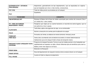 7
EXTENDED-STAY - ESTANCIA
PROLONGADA.
Alojamiento, generalmente de tipo departamento, que se especializa en viajeros
que se hospedan por cinco o más noches, consecutivas.
FFP TYPE Total de millas-premio acumuladas por el huésped.
FILE
Expediente
TECNICISMO CONCEPTO
F&B INTERFACE OFF Expresa el Status de la línea de crédito autorizada para centros de consumo (Yes =
sin crédito/ No = abre crédito)
FIT - FREE OR FOREIGN
INDEPENDENT TRAVEL.
Pasajeros que viajan por su cuenta haciendo un recorrido de varios lugares, que no
son parte de un tour o grupo.
FLATE RATE
Tarifa Neta, aplica a las agencias de viaje, no es comisionable.
FOLIO
Número consecutivo de cuentas para la aplicación de cargos
FORECAST
Pronostico de Ventas, se elabora de manera semanal, mensual y anual.
FREE SALE Venta Libre; se entiende como el derecho de vender un número determinado de
habitaciones que se le otorga el hotel a líneas de transporte masivo.
FREQUENT GUEST (FREQUENT STAY)
PROGRAM
Programa de huésped frecuente. Forma en que los hoteles premian a los huéspedes que
repetidamente se hospedan con ellos, ofrecen diferentes tipos de beneficios para crear su
lealtad y tener más negocio en el futuro.
FRONT DESK
Mostrador de Recepción
FRONT OFFICE
Área del departamento de recepción donde se tiene contacto directo con el huésped.
FULL HOUSE
Cuando el Hotel no dispone de alojamiento
 