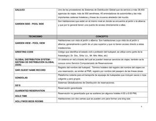 8
GALILEO Uno de los proveedores de Sistemas de Distribución Global que da servicio a más 38,400
agencias de viajes, más de 500 aerolíneas, 45 arrendadoras de automóviles y las más
importantes cadenas hoteleras y líneas de cruceros alrededor del mundo.
GARDEN SIDE - POOL SIDE
Son habitaciones que están en el mismo nivel en donde se encuentra el jardín o la alberca
y que por lo general tienen una puerta de acceso directamente a ellas.
TECNICISMO CONCEPTO
GARDEN VIEW - POOL VIEW
Habitaciones con vista al jardín o alberca. Son habitaciones cuya vista da al jardín o
alberca, generalmente a partir de un piso superior y que no tienen acceso directo a estas
instalaciones.
GREETING CODE Código que identifica el estado civil o profesión del huésped; se utiliza como parte de la
fraseología ( Sr. Sra., Srita; Lic., Mr. Mrs: Miss, etc)
GLOBAL DISTRIBUTION SYSTEM -
SISTEMA DE DISTRIBUCIÓN GLOBAL
(GDS)
Un sistema en red a través del cual se pueden reservar servicios de viajes, también se le
conoce como Servicio Computarizado de Reservaciones
GNR /GUEST NAME RECORD
Registro del nombre del huésped. Término hotelero del registro del nombre del viajero en
una reservación, es similar al PNR, registro por nombre del pasajero de las líneas áreas.
GONDOLAS
Plataforma rodante para el transporte de equipaje de huéspedes que incluyen sacos o ropa
colgante y para grupos
GD’S
Sistemas Globalizadores de Distribución de reservaciones.
GUARENTED RESERVATION
Reservación garantizada
HOLD TIME
Reservación no garantizada que se sostiene (en algunos hoteles 4:00 o 6:00 PM)
HOLLYWOD BEDS ROOMS
Habitaciones con dos camas que se pueden unir para formar una king size
 