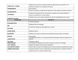 9
HOSPITALITY ROOMS
Habitación para reuniones sociales; también se utiliza para hacer referencia a una
habitación destinada a una ocupación provisional.
HOUSEKEEPER Ama de Llaves
HOUSEKEEPING
Servicio de Limpieza y arreglo de las habitaciones, áreas públicas, lavandería y lencería.
HOUSEMAN
Empleado del departamento de ama de llaves encargado de las tareas pesadas de
limpieza, principalmente en áreas públicas.
HUÉSPED FALLADO
Huésped al que no se le asigna habitación por falta de disponibilidad de las mismas.
TECNICISMO CONCEPTO
IN SEASON RATE
Tarifa de temporada
INN
Establecimiento de hospedaje
IN-HOUSE
Se refiere al huésped que está registrado en el hotel.
INCIDE ROOM Habitación Interior
INVENTORY Habitaciones o espacio funcional que la propiedad tiene para vender a los clientes.
INVOICE Factura fiscal.
JUNIOR SUITE
Una habitación grande en un hotel, generalmente la habitación está semi separada de la
estancia.
KEY RACK Ordenador de llaves
KING SIZE BED Cama doble cuya dimensión es de 2.00m de ancho por 2.00 a 2.10 de largo
LATE ARRIVAL Llegada del huésped fuera del horario establecido
LECTURA DE CHAPAS Obtener tirilla de acceso a las habitaciones por medio del sistema computarizado de éstas.
LIMPIEZA PROFUNDA Actividad de limpieza a fondo, independiente de la limpieza diaria, contempla mobiliario e
instalaciones que no requieren limpieza diaria.
 