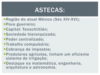 Região do atual México (Séc XIV-XVI);
Povo guerreiro;
Capital: Tenochtitlán;
Sociedade hierarquizada;
Poder centralizado;
Trabalho compulsório;
Cobrança de impostos;
Produtores agrícolas, tinham um eficiente
sistema de irrigação;
Destaque na matemática, engenharia,
arquitetura e astronomia.
ASTECAS:
 