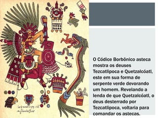 O Códice Borbônico asteca
mostra os deuses
Tezcatlipoca e Quetzalcóatl,
este em sua forma de
serpente verde devorando
um homem. Revelando a
lenda de que Quetzalcóatl, o
deus desterrado por
Tezcatlipoca, voltaria para
comandar os astecas.
 