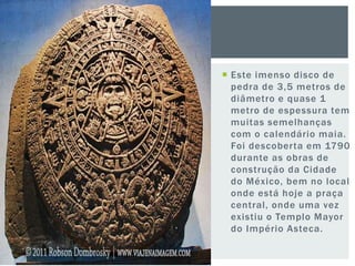  Este imenso disco de
pedra de 3,5 metros de
diâmetro e quase 1
metro de espessura tem
muitas semelhanças
com o calendário maia.
Foi descoberta em 1790
durante as obras de
construção da Cidade
do México, bem no local
onde está hoje a praça
central, onde uma vez
existiu o Templo Mayor
do Império Asteca.
 