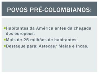 Habitantes da América antes da chegada
dos europeus;
Mais de 25 milhões de habitantes;
Destaque para: Astecas/ Maias e Incas.
POVOS PRÉ-COLOMBIANOS:
 