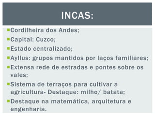 Cordilheira dos Andes;
Capital: Cuzco;
Estado centralizado;
Ayllus: grupos mantidos por laços familiares;
Extensa rede de estradas e pontes sobre os
vales;
Sistema de terraços para cultivar a
agricultura- Destaque: milho/ batata;
Destaque na matemática, arquitetura e
engenharia.
INCAS:
 