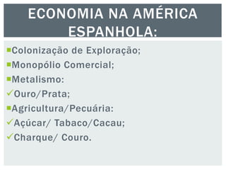 Colonização de Exploração;
Monopólio Comercial;
Metalismo:
Ouro/Prata;
Agricultura/Pecuária:
Açúcar/ Tabaco/Cacau;
Charque/ Couro.
ECONOMIA NA AMÉRICA
ESPANHOLA:
 
