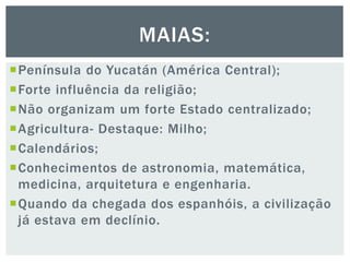 Península do Yucatán (América Central);
Forte influência da religião;
Não organizam um forte Estado centralizado;
Agricultura- Destaque: Milho;
Calendários;
Conhecimentos de astronomia, matemática,
medicina, arquitetura e engenharia.
Quando da chegada dos espanhóis, a civilização
já estava em declínio.
MAIAS:
 