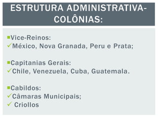Vice-Reinos:
México, Nova Granada, Peru e Prata;
Capitanias Gerais:
Chile, Venezuela, Cuba, Guatemala.
Cabildos:
Câmaras Municipais;
 Criollos
ESTRUTURA ADMINISTRATIVA-
COLÔNIAS:
 
