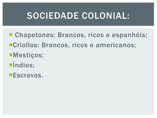  Chapetones: Brancos, ricos e espanhóis;
Criollos: Brancos, ricos e americanos;
Mestiços;
Índios;
Escravos.
SOCIEDADE COLONIAL:
 