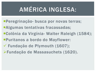 Peregrinação- busca por novas terras;
Algumas tentativas fracassadas;
Colônia da Virgínia- Walter Raleigh (1584);
Puritanos a bordo do Mayflower:
 Fundação de Plymouth (1607);
Fundação de Massasuchets (1620).
AMÉRICA INGLESA:
 