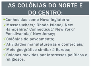 Conhecidas como Nova Inglaterra:
Massasuchets/ Rhode Island/ New
Hampshire/ Connecticut/ New York/
Pensilvannia/ New Jersey;
Colônias de povoamento;
Atividades manufatureiras e comerciais;
Meio geográfico similar à Europa;
Colonos movidos por interesses políticos e
religiosos.
AS COLÔNIAS DO NORTE E
DO CENTRO:
 