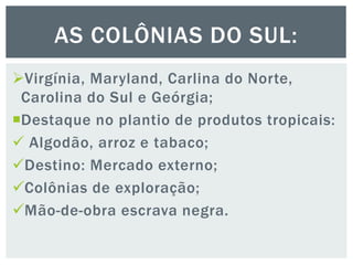 Virgínia, Maryland, Carlina do Norte,
Carolina do Sul e Geórgia;
Destaque no plantio de produtos tropicais:
 Algodão, arroz e tabaco;
Destino: Mercado externo;
Colônias de exploração;
Mão-de-obra escrava negra.
AS COLÔNIAS DO SUL:
 