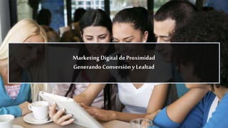Marketing Digital de Proximidad
Generando Conversióny Lealtad
 