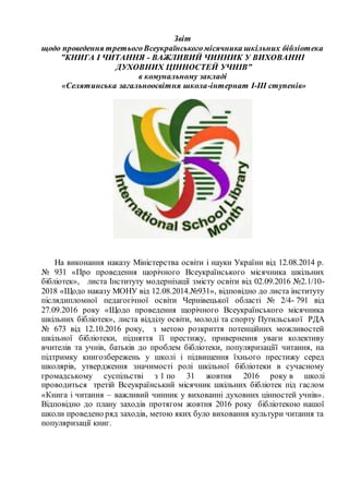 Звіт
щодо проведення третьогоВсеукраїнськогомісячника шкільних бібліотека
”КНИГА І ЧИТАННЯ - ВАЖЛИВИЙ ЧИННИК У ВИХОВАННІ
ДУХОВНИХ ЦІННОСТЕЙ УЧНІВ”
в комунальному закладі
«Селятинська загальноосвітня школа-інтернат І-ІІІ ступенів»
На виконання наказу Міністерства освіти і науки України від 12.08.2014 р.
№ 931 «Про проведення щорічного Всеукраїнського місячника шкільних
бібліотек», листа Інституту модернізації змісту освіти від 02.09.2016 №2.1/10-
2018 «Щодо наказу МОНУ від 12.08.2014.№931», відповідно до листа інституту
післядипломної педагогічної освіти Чернівецької області № 2/4- 791 від
27.09.2016 року «Щодо проведення щорічного Всеукраїнського місячника
шкільних бібліотек», листа відділу освіти, молоді та спорту Путильської РДА
№ 673 від 12.10.2016 року, з метою розкриття потенційних можливостей
шкільної бібліотеки, підняття її престижу, привернення уваги колективу
вчителів та учнів, батьків до проблем бібліотеки, популяризаціїї читання, на
підтримку книгозбережень у школі і підвищення їхнього престижу серед
школярів, утвердження значимості ролі шкільної бібліотеки в сучасному
громадському суспільстві з 1 по 31 жовтня 2016 року в школі
проводиться третій Всеукраїнський місячник шкільних бібліотек під гаслом
«Книга і читання – важливий чинник у вихованні духовних цінностей учнів».
Відповідно до плану заходів протягом жовтня 2016 року бібліотекою нашої
школи проведено ряд заходів, метою яких було виховання культури читання та
популяризації книг.
 