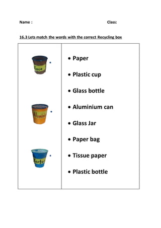 Name : Class:
16.3 Lets match the words with the correct Recycling box
 Paper
 Plastic cup
 Glass bottle
 Aluminium can
 Glass Jar
 Paper bag
 Tissue paper
 Plastic bottle
 
