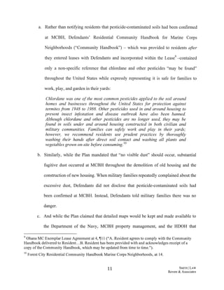 a. Rather than notifying residents that pesticide-contaminated soils had been confirmed
at MCBH, Defendants' Residential Community Handbook for Marine Corps
Neighborhoods ("Community Handbook") - which was provided to residents after
they entered leases with Defendants and incorporated within the Lease9 -contained
only a non-specific reference that chlordane and other pesticides "may be found"
throughout the United States while expressly representing it is safe for families to
work, play, and garden in their yards:
Chlordane was one ofthe most common pesticides applied to the soil around
homes and businesses throughout the United States for protection against
termites from 1948 to 1988. Other pesticides used in and around housing to
prevent insect infestation and disease outbreak have also been banned.
Although chlordane and other pesticides are no longer used, they may be
found in soils under and around housing constructed in both civilian and
military communities. Families can safely work and play in their yards;
however, we recommend residents use prudent practices by thoroughly
washing their hands after direct soil contact and washing all plants and
vegetables grown on-site before consuming.10
b. Similarly, while the Plan mandated that "no visible dust" should occur, substantial
fugitive dust occurred at MCBH throughout the demolition of old housing and the
construction of new housing. When military families repeatedly complained about the
excessive dust, Defendants did not disclose that pesticide-contaminated soils had
been confirmed at MCBH. Instead, Defendants told military families there was no
danger.
c. And while the Plan claimed that detailed maps would be kept and made available to
the Department of the Navy, MCBH property management, and the HDOH that
9 Ohana MC Exemplar Lease Agreement at 4, ~11 ("A. Resident agrees to comply with the Community
Handbook delivered to Resident...B. Resident has been provided with and acknowledges receipt ofa
copy ofthe Community Handbook, which may be updated from time to time.").
1°Forest City Residential Community Handbook Marine Corps Neighborhoods, at 14.
11 S:MITHILAW
Revere & Associates
 