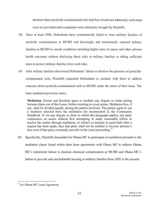 detailed where pesticide-contaminated soils had been found and addressed, such maps
were not provided until complaints were ultimately brought by Plaintiffs.
38) Since at least 2006, Defendants have systematically failed to warn military families of
pesticide contamination at MCBH and knowingly and intentionally exposed military
families at MCBH to unsafe conditions including higher rates of cancer and other adverse
health outcomes without disclosing these risks to military families or taking sufficient
steps to protect military families from such risks.
39) After military families discovered Defendants' failure to disclose the presence ofpesticide-
contaminated soils, Plaintiffs requested Defendants to mediate with them to address
concerns about pesticide-contaminated soils at MCBH under the terms of their lease. The
lease mediation provision states:
Medjation. Owner and Resident agree to mediate any dispute or claim arising
between them out ofthis Lease, before resorting to court action. Mediation fees, if
any, shall be divided equally among the parties involved. The parties agree to use
a mediator selected from the mediation list incorporated in the Community
Handbook. If, for any dispute or claim to which this paragraph applies, any party
commences an action without first attempting to make reasonable efforts to
resolve the matter through mediation, or refuses to mediate in good faith after a
request has been made, then that party shall not be entitled to recover attorney's
fees even ifthat party eventually prevails in the court proceeding.11
40) Specifically, Plaintiffs demanded for Ohana MC to participate in mediation pursuant to the
mediation clause found within their lease agreements with Ohana MC to address Ohana
MC's intentional failure to disclose chemical contamination at MCBH and Ohana MC's
failure to provide safe and habitable housing to military families from 2005 to the present.
11 See Ohana MC Lease Agreement.
12 SMITH ILAW
Revere & Associates
 