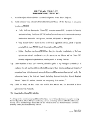 FIRST CLAIM FOR RELIEF
(Breach of Contract - Ohana MC)
41) Plaintiffs repeat and incorporate all factual allegations within their Complaint.
42) Valid contracts were entered between Plaintiffs and Ohana MC for the lease of residential
housing on MCBH.
a. Under its lease documents, Ohana MC assumes responsibility to meet the housing
needs of military families at MCBH and defines military service members who sign
the lease as "Residents" and spouses, children, and parents as "Occupants."
b. Only military service members who live with a dependent (spouse, child, or parent)
are eligible to lease MCBH family housing from Ohana MC.
c. Military families who live at MCBH are therefore intended beneficiaries of the lease
agreements entered into between service members and Ohana MC as Ohana MC
assumes responsibility to meet the housing needs ofmilitary families.
43) Under the terms oftheir lease contracts, Plaintiffs agreed to pay rent equal to their BAH in
exchange for safe and habitable residential housing for their families and agreed the parties'
respective lease obligations and responsibilities would be construed exclusively under the
substantive laws of the State of Hawaii, including, but not limited to, Hawaii Revised
Statutes Chapter 521 and the common law interpreting those statutes.12
44) Under the terms of their leases and Hawaii law, Ohana MC has breached its lease
agreements with Plaintiffs.
45) Specifically, Ohana MC failed to:
12·Military service members receive additional BAH (and cost ofliving adjustments) to pay for housing
for their dependents. Ohana MC provides housing services for military families at MCBH and requires
military service members to pay their full BAH - for both themselves and their dependents - as rent in
exchange for the provision ofhousing services.
13 S:MITH ILAW
Revere & Associates
 