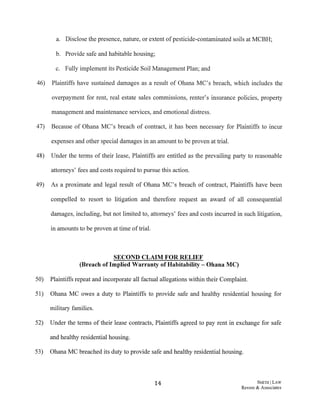 a. Disclose the presence, nature, or extent ofpesticide-contaminated soils at MCBH;
b. Provide safe and habitable housing;
c. Fully implement its Pesticide Soil Management Plan; and
46) Plaintiffs have sustained damages as a result of Ohana MC's breach, which includes the
overpayment for rent, real estate sales commissions, renter's insurance policies, property
management and maintenance services, and emotional distress.
47) Because of Ohana MC's breach of contract, it has been necessary for Plaintiffs to incur
expenses and other special damages in an amount to be proven at trial.
48) Under the terms of their lease, Plaintiffs are entitled as the prevailing party to reasonable
attorneys' fees and costs required to pursue this action.
49) As a proximate and legal result of Ohana MC's breach of contract, Plaintiffs have been
compelled to resort to litigation and therefore request an award of all consequential
damages, including, but not limited to, attorneys' fees and costs incurred in such litigation,
in amounts to be proven at time oftrial.
SECOND CLAIM FOR RELIEF
(Breach of Implied Warranty of Habitability- Ohana MC)
50) Plaintiffs repeat and incorporate all factual allegations within their Complaint.
51) Ohana MC owes a duty to Plaintiffs to provide safe and healthy residential housing for
military families.
52) Under the terms of their lease contracts, Plaintiffs agreed to pay rent in exchange for safe
and healthy residential housing.
53) Ohana MC breached its duty to provide safe and healthy residential housing.
14 SMITIIILAW
Revere & Associates
 