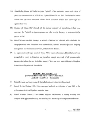54) Specifically, Ohana MC failed to warn Plaintiffs of the existence, nature and extent of
pesticide contamination at MCBH and exposed Plaintiffs and their families to increased
health risks for cancer and other adverse health outcomes without their knowledge and
against their will.
55) Because of Ohana MC's breach of the implied warranty of habitability, it has been
necessary for Plaintiffs to incur expenses and other special damages in an amount to be
proven at trial.
56) Plaintiffs have sustained damages as a result of Ohana MC's breach, which includes the
overpayment for rent, real estate sales commissions, renter's insurance policies, property
management and maintenance services, and emotional distress.
57) As a proximate and legal result of Ohana MC's breach of contract, Plaintiffs have been
compelled to resort to litigation and therefore request an award of all consequential
damages, including, but not limited to, attorneys' fees and costs incurred in such litigation,
in amounts to be proven at time oftrial.
THIRD CLAIM FOR RELIEF
(Violation ofHawaii Revised Statute Chapter 521-
Landlord Tenant Code-Defendants)
58) Plaintiffs repeat and incorporate all factual allegations within their Complaint.
59) Hawaii Revised Statute §521-10 imposes upon landlords an obligation of good faith in the
performance oftheir obligations under the lease.
60) Hawaii Revised Statute §521-42(a)(l) obligates Defendants to supply housing that
complies with applicable building and housing laws materially affecting health and safety.
15 S1v!ITH ILAW
Revere & Associates
 