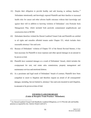 61) Despite their obligation to provide healthy and safe housing to military families, 13
Defendants intentionally and knowingly exposed Plaintiffs and their families to increased
health risks for cancer and other adverse health outcomes without their knowledge and
against their will in addition to knowing violation of Defendants' own Pesticide Soils
Management Plan, which included both pesticide contaminated neighborhoods and
construction dust at MCBH.
62) Defendants therefore violated the Hawaii Landlord Tenant Code and Plaintiffs are entitled
to all rights and remedies afforded tenants under Chapter 521, which includes their
reasonable attorneys' fees and costs.
63) Because of Defendants' violation of Chapter 521 of the Hawaii Revised Statutes, it has
been necessary for Plaintiffs to incur expenses and other special damages in an amount to
be proven at trial.
64) Plaintiffs have sustained damages as a result of Defendants' breach, which includes the
overpayment for rent, real estate sales commissions, property management and
maintenance services and emotional distress.
65) As a proximate and legal result of Defendants' breach of contract, Plaintiffs have been
compelled to resort to litigation and therefore request an award of all consequential
damages, including, but not limited to, attorneys' fees and costs incurred in such litigation,
in amounts to be proven at time oftrial.
FOURTH CLAIM FOR RELIEF
(Unfair & Deceptive Trade Practices - Defendants)
13 See Hawaii Landlord Tenant Code Handbook, Landlord Obligations, at 15 ("Provide safe and healthy
premises as required by law. Section 42(a)(l) and (2)").
16 S:MITHILAW
Revere & Associates
 