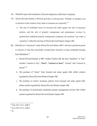 66) Plaintiffs repeat and incorporate all factual allegations within their Complaint.
67) Hawaii Revised Statutes § 480-2(a) provides, in relevant part: "[U]nfair or deceptive acts
or practices in the conduct ofany trade or commerce are unlawful."14
a. The sale of residential leases by licensed real estate agents, the sale of insurance
policies, and the sale of property management and maintenance services by
professional residential property management companies all constitute "any trade or
commerce" within the meaning ofHawaii Revised Statutes chapter 480.
68) Plaintiffs are "consumers" under Hawaii Revised Statute 480-1 who have purchased goods
or services or who have personally invested their resources to lease residential housing
from Defendants.15
a. Hawaii Revised Statutes § 480-1 further clarifies that the term "purchase" or "buy"
includes "contract to buy", "lease", "contract to lease", "license" and "contract to
license".16
b. The purchase of "leases" from licensed real estate agents falls within conduct
regulated by Hawaii Revised Statutes Chapter 480.
c. The purchase of renter's insurance policies from licensed real estate agents falls
within conduct regulated by Hawaii Revised Statutes chapter 480.
d. The purchase of professional residential property management services falls within
conduct regulated by Hawaii Revised Statutes chapter 480.
14 HAW. REV. STAT. §480-2.
15 HAW. REV. STAT.§ 480-1.
16 Id.
17 S:MITII ILAW
Revere & Associates
 