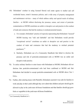 69) Defendants' conduct in usmg licensed Hawaii real estate agents to market and sell
residential leases, renter's insurance policies, and a wide array of property management
and maintenance services - many of which address safety and special needs of military
families - at MCBH without disclosing the presence, nature, and extent of pesticide-
contamination at MCBH constitutes an unfair or deceptive act and practice in the conduct
oftrade and commerce that had the tendency to mislead potential tenants.
a. For example, Defendants' practice of expressly representing that Defendants "ensured"
MCBH housing was "safe and habitable" and that Defendants would provide
"exceptional service" constitutes an unfair or deceptive act and practice in the
conduct of trade and commerce that had the tendency to mislead potential
purchasers.17
b. Similarly, Defendants use of a Community Handbook that failed to disclose the
presence and risk of pesticide-contaminated soils at MCBH was an unfair and
deceptive trade practice.
70) To entice military families to enter leases with Defendants at MCBH, Defendants did not
disclose that pesticide-contaminated soils had been confirmed at MCBH and that
Defendants had decided to accept pesticide-contaminated soils at MCBH above Tier 1
EALs.
71) Further, after entering leases with Plaintiffs, Defendants asserted it was safe for families to
work and play in their yards although they now admit that children and pets should not be
allowed to play in the yards near old house foundations and that families should not grow
fruits or vegetables in the yards near old house foundations.
17 See Community Handbook at 1.
18 SMITH/LAW
Revere & Associates
 
