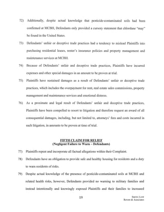 72) Additionally, despite actual knowledge that pesticide-contaminated soils had been
confirmed at MCBH, Defendants only provided a cursory statement that chlordane "may"
be found in the United States.
73) Defendants' unfair or deceptive trade practices had a tendency to mislead Plaintiffs into
purchasing residential leases, renter's insurance policies and property management and
maintenance services at MCBH.
74) Because of Defendants' unfair and deceptive trade practices, Plaintiffs have incurred
expenses and other special damages in an amount to be proven at trial.
75) Plaintiffs have sustained damages as a result of Defendants' unfair or deceptive trade
practices, which includes the overpayment for rent, real estate sales commissions, property
management and maintenance services and emotional distress.
76) As a proximate and legal result of Defendants' unfair and deceptive trade practices,
Plaintiffs have been compelled to resort to litigation and therefore request an award of all
consequential damages, including, but not limited to, attorneys' fees and costs incurred in
such litigation, in amounts to be proven at time oftrial.
FIFTH CLAIM FOR RELIEF
(Negligent Failure to Warn -Defendants)
77) Plaintiffs repeat and incorporate all factual allegations within their Complaint.
78) Defendants have an obligation to provide safe and healthy housing for residents and a duty
to warn residents ofrisks.
79) Despite actual knowledge of the presence of pesticide-contaminated soils at MCBH and
related health risks, however, Defendants provided no warning to military families and
instead intentionally and knowingly exposed Plaintiffs and their families to increased
19 SMIIBILAW
Revere & Associates
 