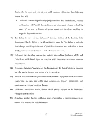 health risks for cancer and other adverse health outcomes without their knowledge and
against their will.
a. Defendants' actions are particularly egregious because they communicated, solicited
and bargained with Plaintiffs through licensed real estate agents who are, or should be
aware, of the need to disclose all known unsafe and hazardous conditions at
properties they market and sell.
80) This failure to warn includes Defendants' knowing violation of the Pesticide Soils
Management Plan by failing to provide notification under the Plan, failure to maintain
detailed maps identifying the location of pesticide-contaminated soils, and failure to warn
that fugitive dust potentially contained pesticide-contaminated soil.
81) Defendants have therefore breached their duty to warn military families at MCBH and
Plaintiffs are entitled to all rights and remedies, which incudes their reasonable attorneys
fees and costs.
82) Because of Defendants' negligence, it has been necessary for Plaintiffs to incur expenses
and other special damages in an amount to be proven at trial.
83) Plaintiffs have sustained damages as a result ofDefendants' negligence, which includes the
overpayment for rent, real estate sales commissions, property management and
maintenance services and emotional distress.
84) Defendants' conduct was willful, wanton, and/or grossly negligent of the foreseeable
consequences to Plaintiffs.
85) Defendants' conduct therefore justifies an award of exemplary or punitive damages in an
amount to be proven at the trial ofthis matter.
20 SMITH ILAW
Revere & Associates
 