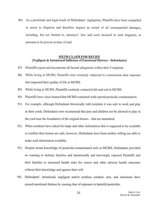 86) As a proximate and legal result of Defendants' negligence, Plantiffs have been compelled
to resort to litigation and therefore request an award of all consequential damages,
including, but not limited to, attorneys' fees and costs incurred in such litigation, in
amounts to be proven at time of trial.
SIXTH CLAIM FOR RELIEF
(Negligent & Intentional Infliction of Emotional Distress - Defendants)
87) Plaintiffs repeat and incorporate all factual allegations within their Complaint.
88) While living at MCBH, Plaintiffs were routinely subjected to construction dust exposure
that impacted their quality oflife at MCBH.
89) While living at MCBH, Plaintiffs routinely contacted dirt and soil at MCBH.
90) Plaintiffs have since learned that MCBH contained wide-spread pesticide contamination.
91) For example, although Defendants historically told residents it was safe to work and play
in their yards, Defendants now recommend that pets and children not be allowed to play in
the yard near the foundation of the original homes...that are unmarked.
92) When residents have asked for maps and other information that is supposed to be available
to confirm their homes are safe, however, Defendants have been neither willing nor able to
make such information available.
93) Despite actual knowledge of pesticide-contaminated soils at MCBH, Defendants provided
no warning to military families and intentionally and knowingly exposed Plaintiffs and
their families to increased health risks for cancer and other adverse health outcomes
without their knowledge and against their will.
94) Defendants' intentional, negligent and/or reckless conduct, acts, and om1ss10ns have
caused emotional distress by causing fear of exposure to harmful pesticides.
21 SMITH ILAW
Revere & Associates
 